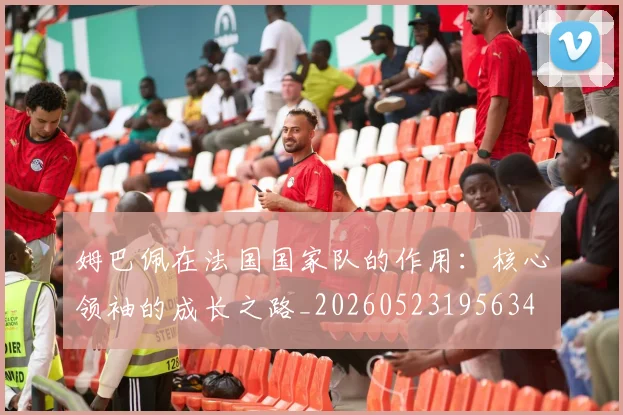 姆巴佩在法国国家队的作用：核心领袖的成长之路_20260523195634