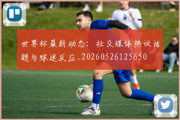 世界杯最新动态：社交媒体热议话题与球迷反应_20260526125650