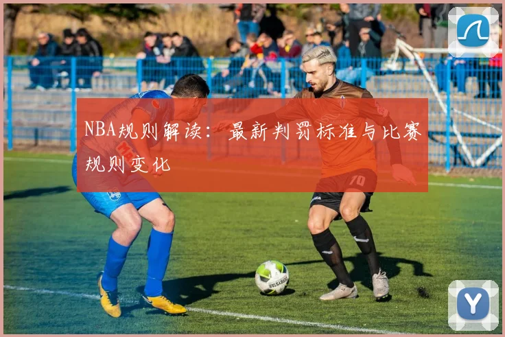 NBA规则解读：最新判罚标准与比赛规则变化
