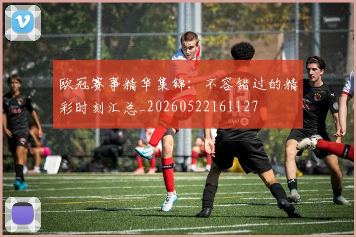 欧冠赛事精华集锦:不容错过的精彩时刻汇总_20260522161127