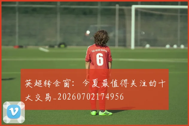 英超转会窗:今夏最值得关注的十大交易_20260702174956