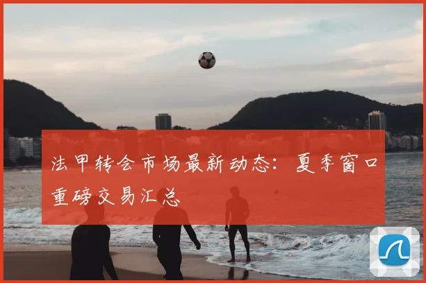 法甲转会市场最新动态：夏季窗口重磅交易汇总