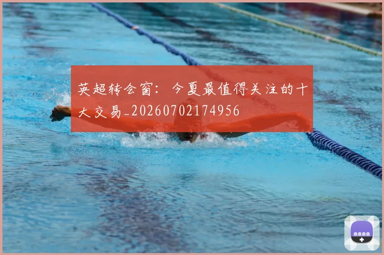 英超转会窗：今夏最值得关注的十大交易_20260702174956
