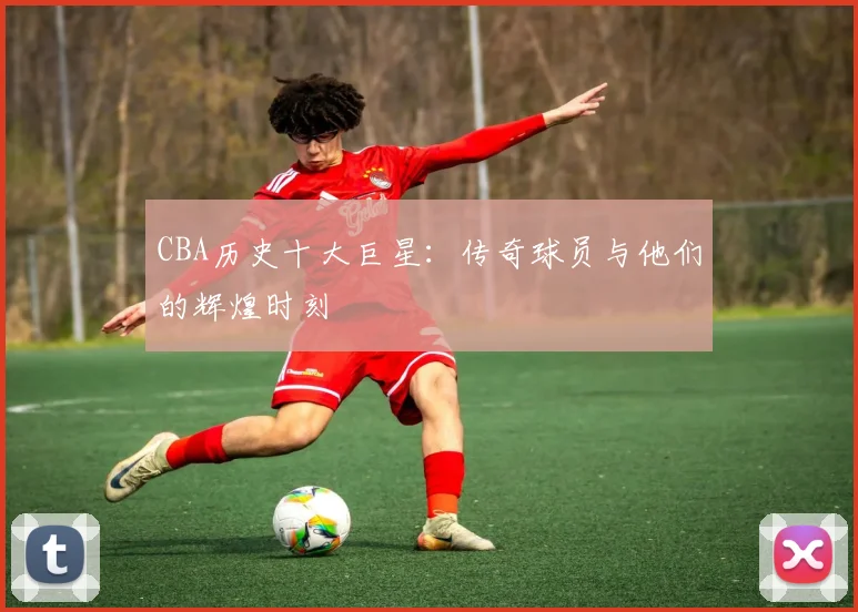 CBA历史十大巨星：传奇球员与他们的辉煌时刻