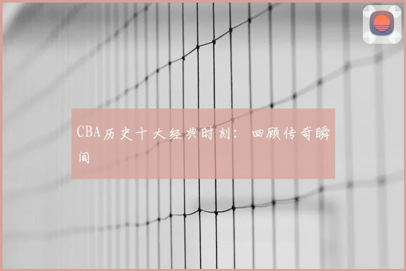 CBA历史十大经典时刻:回顾传奇瞬间