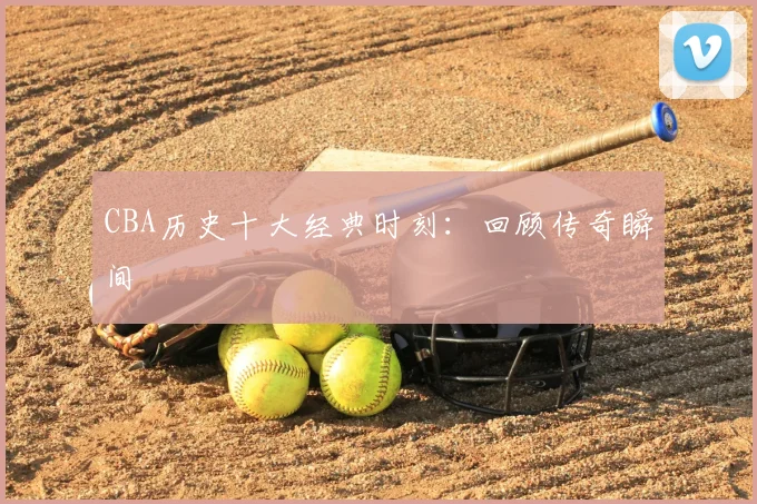 CBA历史十大经典时刻：回顾传奇瞬间