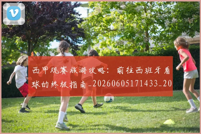 西甲观赛旅游攻略：前往西班牙看球的终极指南_20260605171433_20260703181918