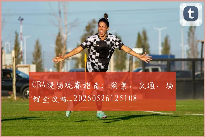 CBA现场观赛指南:购票、交通、场馆全攻略_20260526125108