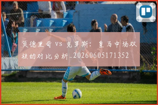 莫德里奇 vs 克罗斯：皇马中场双核的对比分析_20260605171352