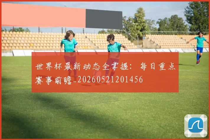 世界杯最新动态全掌握：每日重点赛事前瞻_20260521201456