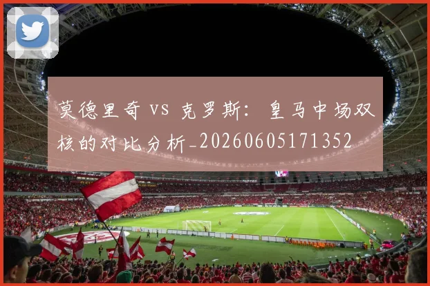 莫德里奇 vs 克罗斯：皇马中场双核的对比分析_20260605171352