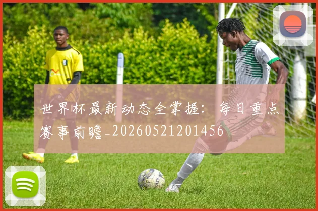 世界杯最新动态全掌握：每日重点赛事前瞻_20260521201456