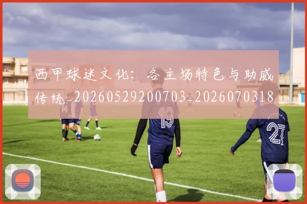 西甲球迷文化：各主场特色与助威传统_20260529200703_20260703181907