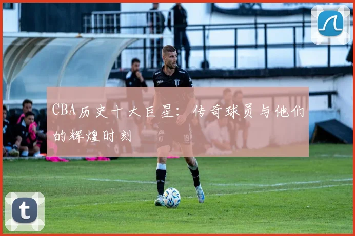 CBA历史十大巨星：传奇球员与他们的辉煌时刻